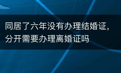 同居了六年没有办理结婚证，分开需要办理离婚证吗