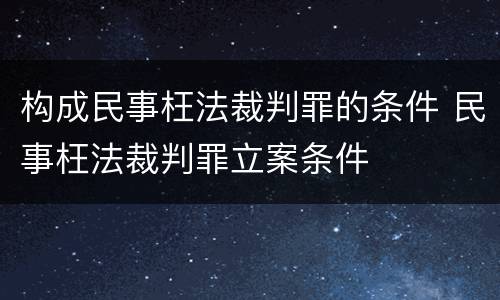 构成民事枉法裁判罪的条件 民事枉法裁判罪立案条件