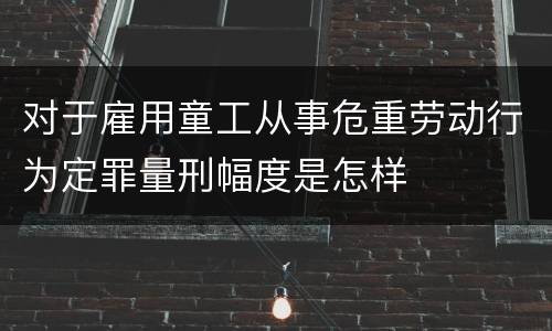 对于雇用童工从事危重劳动行为定罪量刑幅度是怎样