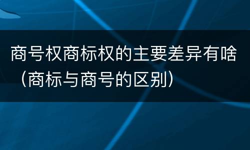 商号权商标权的主要差异有啥（商标与商号的区别）