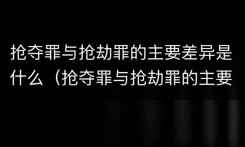 抢夺罪与抢劫罪的主要差异是什么（抢夺罪与抢劫罪的主要差异是什么意思）