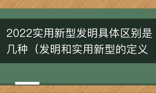 2022实用新型发明具体区别是几种（发明和实用新型的定义）