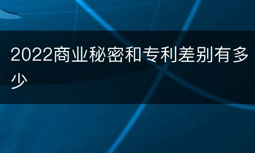 2022商业秘密和专利差别有多少