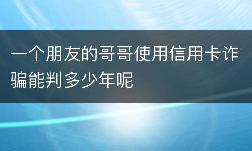 一个朋友的哥哥使用信用卡诈骗能判多少年呢