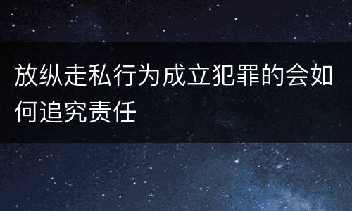 放纵走私行为成立犯罪的会如何追究责任