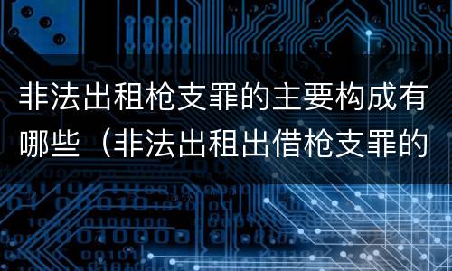 非法出租枪支罪的主要构成有哪些（非法出租出借枪支罪的构成要件）