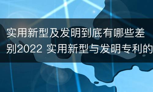 实用新型及发明到底有哪些差别2022 实用新型与发明专利的区别有哪些