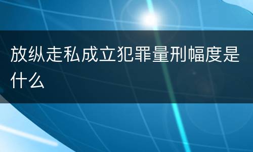 放纵走私成立犯罪量刑幅度是什么