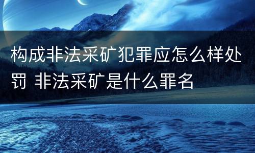 构成非法采矿犯罪应怎么样处罚 非法采矿是什么罪名