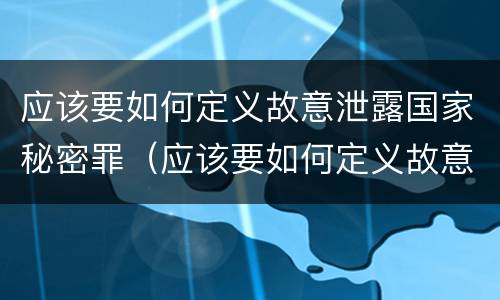 应该要如何定义故意泄露国家秘密罪（应该要如何定义故意泄露国家秘密罪呢）