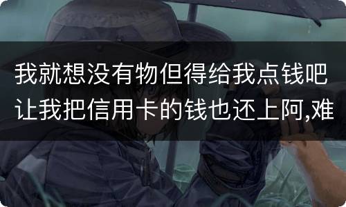 我就想没有物但得给我点钱吧让我把信用卡的钱也还上阿,难道我这十年就这样什么都没