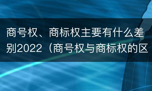 商号权、商标权主要有什么差别2022（商号权与商标权的区别）