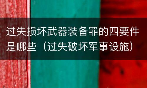 过失损坏武器装备罪的四要件是哪些（过失破坏军事设施）