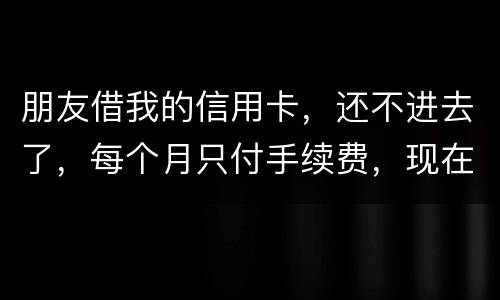 朋友借我的信用卡，还不进去了，每个月只付手续费，现在手续费也付不了了，我该怎么办