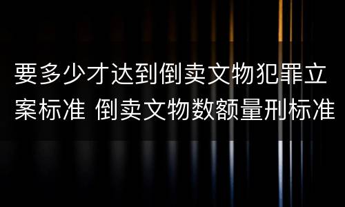 要多少才达到倒卖文物犯罪立案标准 倒卖文物数额量刑标准