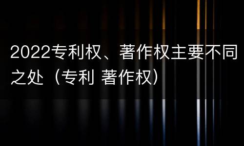 2022专利权、著作权主要不同之处（专利 著作权）