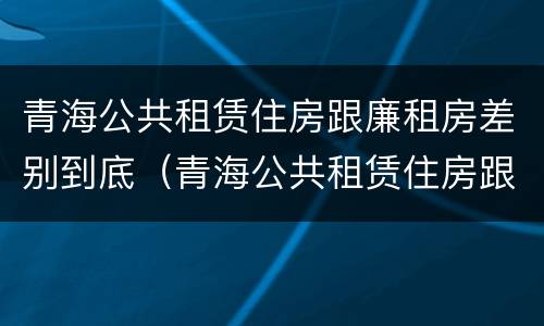 青海公共租赁住房跟廉租房差别到底（青海公共租赁住房跟廉租房差别到底大吗）