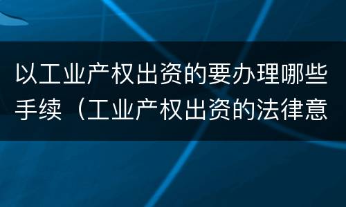 以工业产权出资的要办理哪些手续（工业产权出资的法律意义）