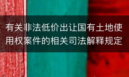 有关非法低价出让国有土地使用权案件的相关司法解释规定内容