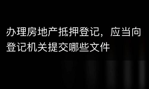 办理房地产抵押登记，应当向登记机关提交哪些文件