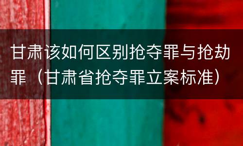 甘肃该如何区别抢夺罪与抢劫罪（甘肃省抢夺罪立案标准）