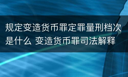 规定变造货币罪定罪量刑档次是什么 变造货币罪司法解释