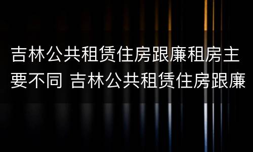 吉林公共租赁住房跟廉租房主要不同 吉林公共租赁住房跟廉租房主要不同点