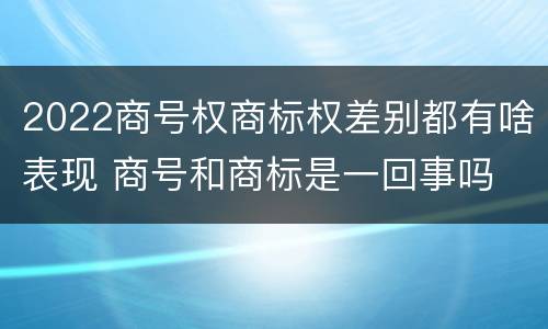 2022商号权商标权差别都有啥表现 商号和商标是一回事吗