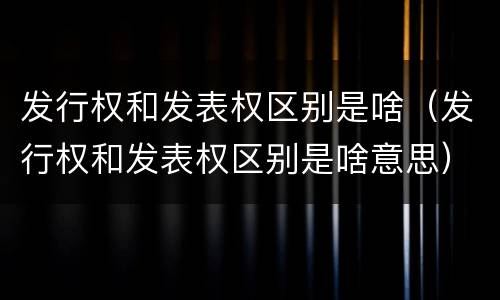 发行权和发表权区别是啥（发行权和发表权区别是啥意思）