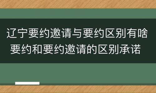 辽宁要约邀请与要约区别有啥 要约和要约邀请的区别承诺