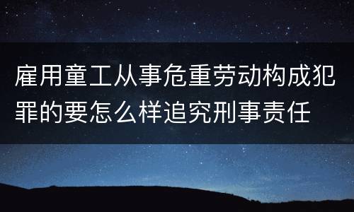 雇用童工从事危重劳动构成犯罪的要怎么样追究刑事责任