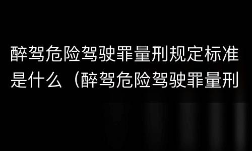 醉驾危险驾驶罪量刑规定标准是什么（醉驾危险驾驶罪量刑规定标准是什么）