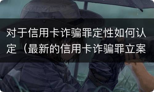 对于信用卡诈骗罪定性如何认定（最新的信用卡诈骗罪立案量刑标准）