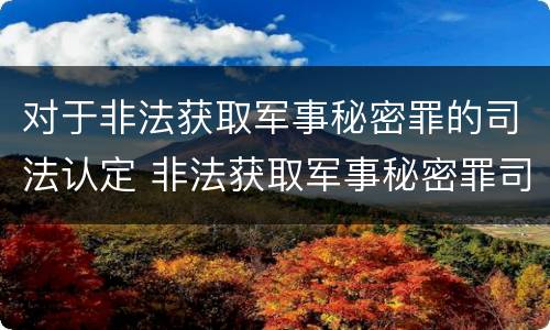 对于非法获取军事秘密罪的司法认定 非法获取军事秘密罪司法解释