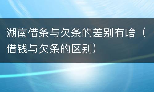 湖南借条与欠条的差别有啥（借钱与欠条的区别）