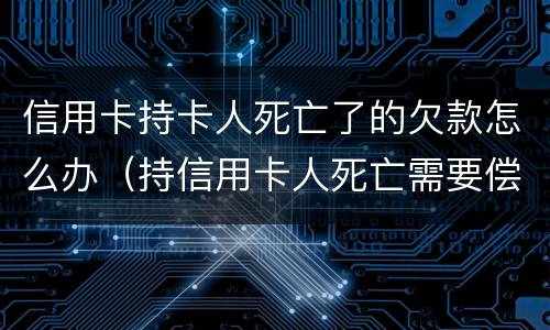 信用卡持卡人死亡了的欠款怎么办（持信用卡人死亡需要偿还吗）