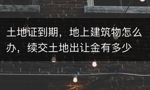 土地证到期，地上建筑物怎么办，续交土地出让金有多少