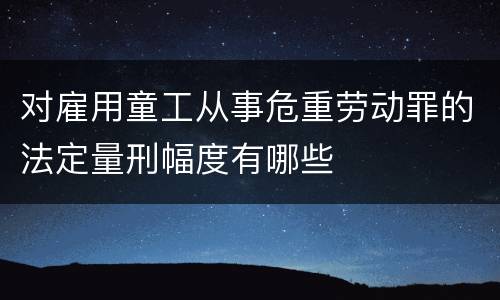 对雇用童工从事危重劳动罪的法定量刑幅度有哪些