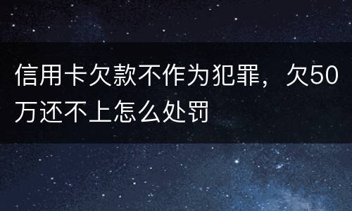 信用卡欠款不作为犯罪，欠50万还不上怎么处罚