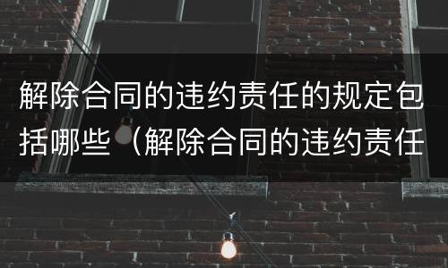 解除合同的违约责任的规定包括哪些（解除合同的违约责任的规定包括哪些条款）