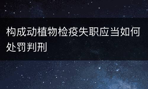 构成动植物检疫失职应当如何处罚判刑