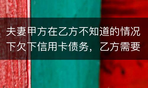 夫妻甲方在乙方不知道的情况下欠下信用卡债务，乙方需要帮忙一起偿还吗