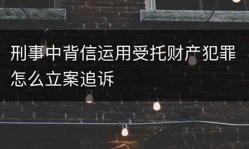 刑事中背信运用受托财产犯罪怎么立案追诉