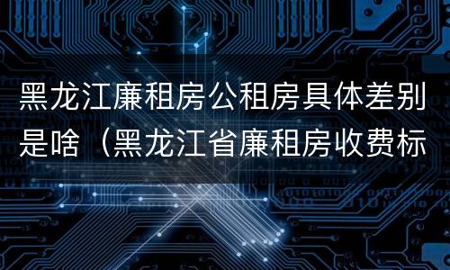 黑龙江廉租房公租房具体差别是啥（黑龙江省廉租房收费标准是多少）