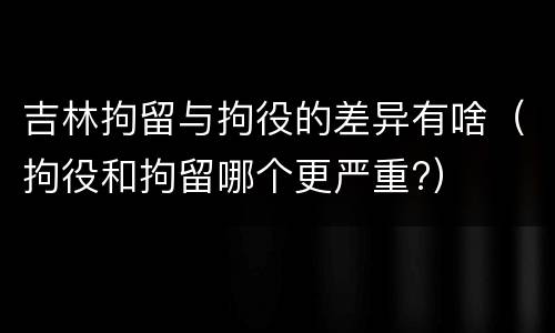 吉林拘留与拘役的差异有啥（拘役和拘留哪个更严重?）