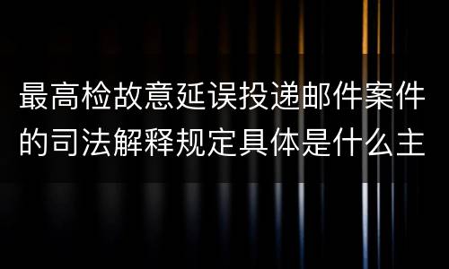 最高检故意延误投递邮件案件的司法解释规定具体是什么主要内容