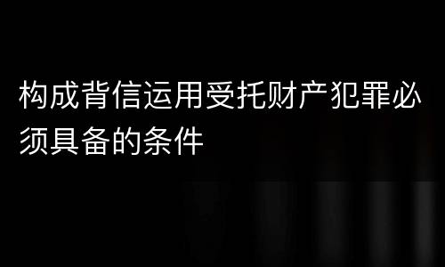 构成背信运用受托财产犯罪必须具备的条件