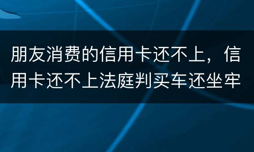 朋友消费的信用卡还不上，信用卡还不上法庭判买车还坐牢吗