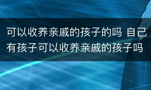 可以收养亲戚的孩子的吗 自己有孩子可以收养亲戚的孩子吗