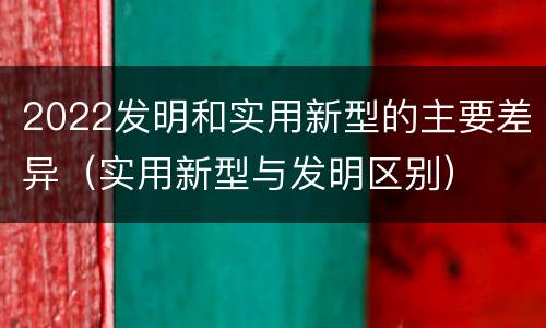 2022发明和实用新型的主要差异（实用新型与发明区别）